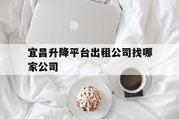 宜昌升降平台出租公司找哪家公司（宜昌网约车哪个平台最好）